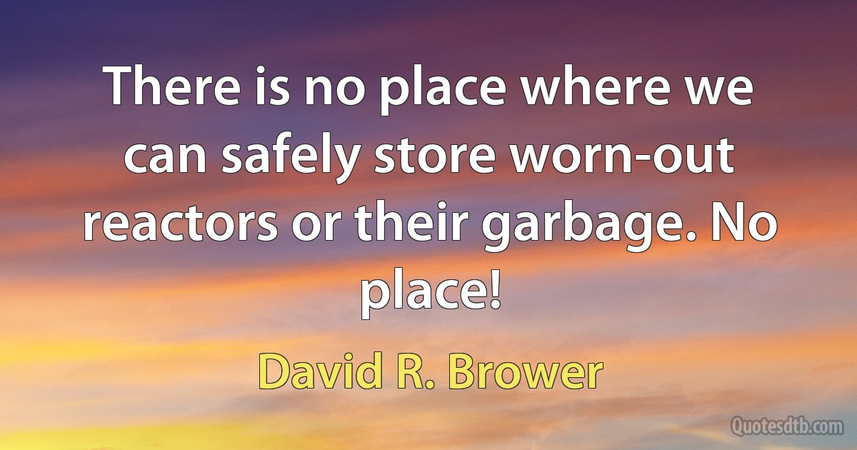 There is no place where we can safely store worn-out reactors or their garbage. No place! (David R. Brower)