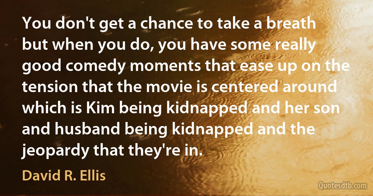 You don't get a chance to take a breath but when you do, you have some really good comedy moments that ease up on the tension that the movie is centered around which is Kim being kidnapped and her son and husband being kidnapped and the jeopardy that they're in. (David R. Ellis)