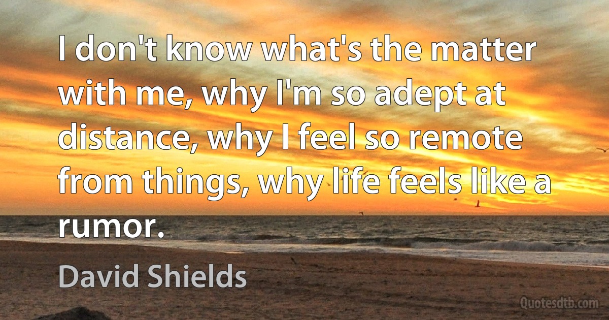 I don't know what's the matter with me, why I'm so adept at distance, why I feel so remote from things, why life feels like a rumor. (David Shields)