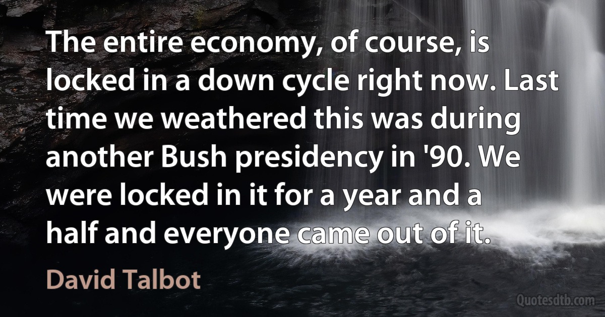 The entire economy, of course, is locked in a down cycle right now. Last time we weathered this was during another Bush presidency in '90. We were locked in it for a year and a half and everyone came out of it. (David Talbot)