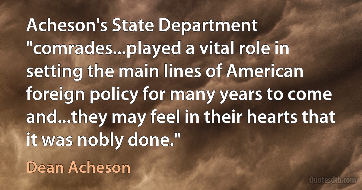 Acheson's State Department "comrades...played a vital role in setting the main lines of American foreign policy for many years to come and...they may feel in their hearts that it was nobly done." (Dean Acheson)