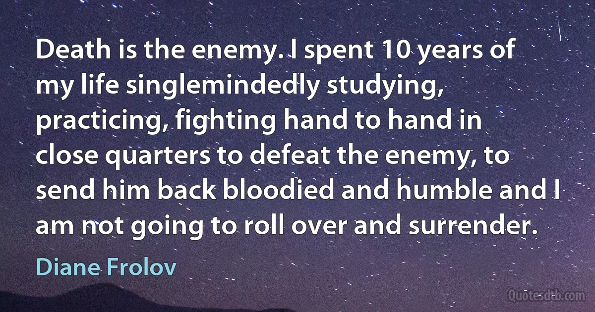 Death is the enemy. I spent 10 years of my life singlemindedly studying, practicing, fighting hand to hand in close quarters to defeat the enemy, to send him back bloodied and humble and I am not going to roll over and surrender. (Diane Frolov)