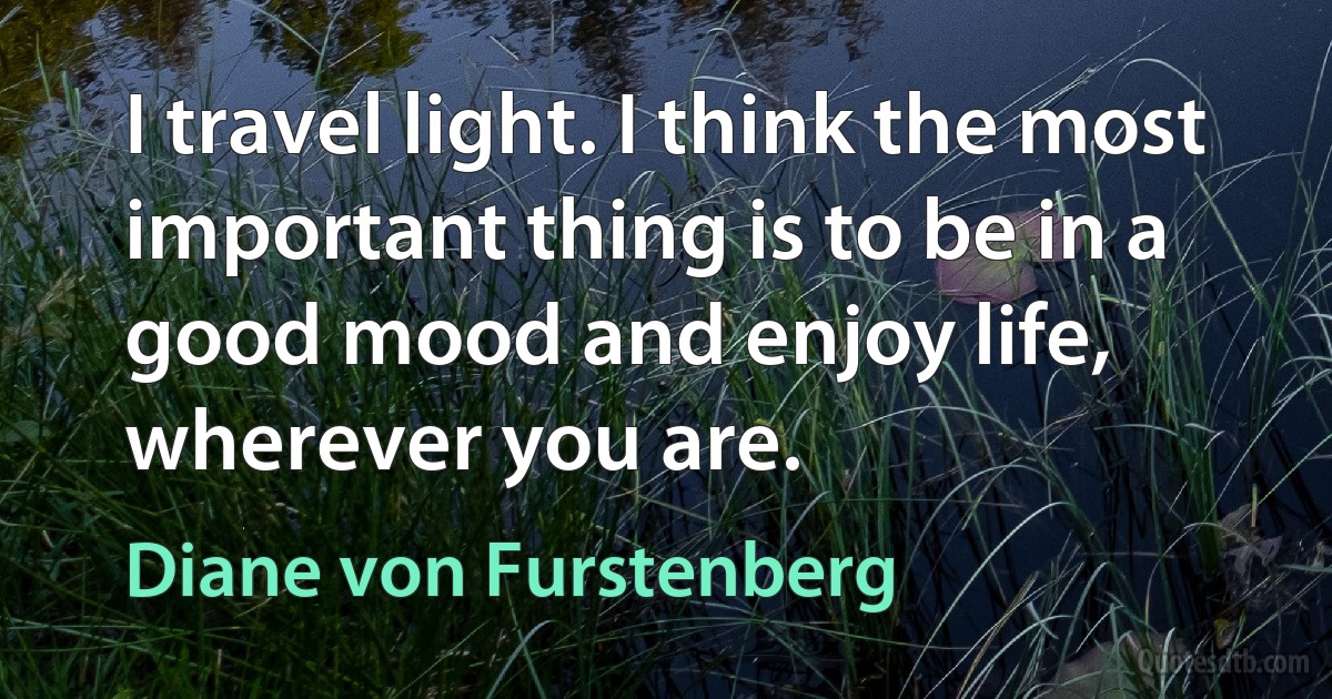 I travel light. I think the most important thing is to be in a good mood and enjoy life, wherever you are. (Diane von Furstenberg)