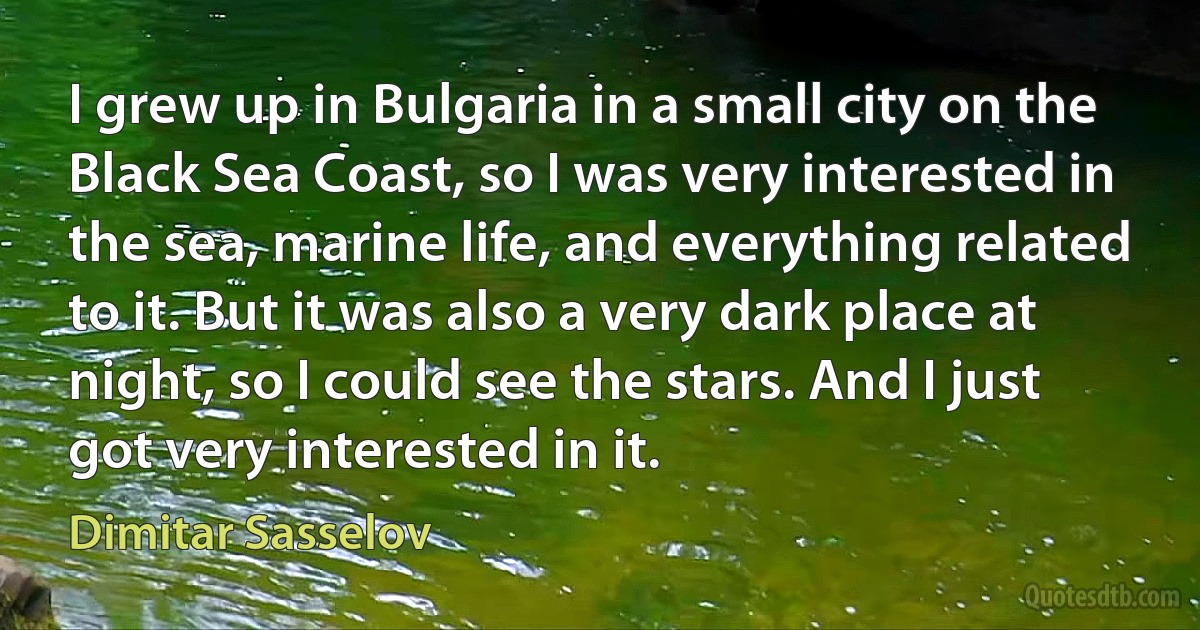 I grew up in Bulgaria in a small city on the Black Sea Coast, so I was very interested in the sea, marine life, and everything related to it. But it was also a very dark place at night, so I could see the stars. And I just got very interested in it. (Dimitar Sasselov)