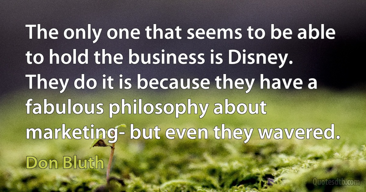 The only one that seems to be able to hold the business is Disney. They do it is because they have a fabulous philosophy about marketing- but even they wavered. (Don Bluth)