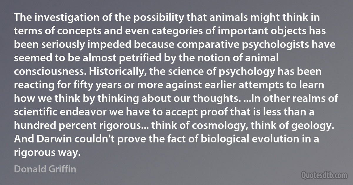 The investigation of the possibility that animals might think in terms of concepts and even categories of important objects has been seriously impeded because comparative psychologists have seemed to be almost petrified by the notion of animal consciousness. Historically, the science of psychology has been reacting for fifty years or more against earlier attempts to learn how we think by thinking about our thoughts. ...In other realms of scientific endeavor we have to accept proof that is less than a hundred percent rigorous... think of cosmology, think of geology. And Darwin couldn't prove the fact of biological evolution in a rigorous way. (Donald Griffin)