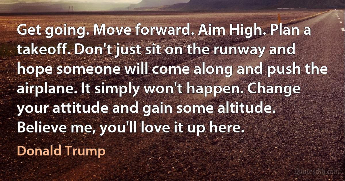 Get going. Move forward. Aim High. Plan a takeoff. Don't just sit on the runway and hope someone will come along and push the airplane. It simply won't happen. Change your attitude and gain some altitude. Believe me, you'll love it up here. (Donald Trump)