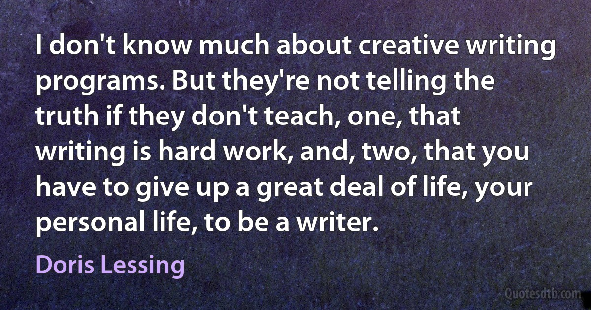 I don't know much about creative writing programs. But they're not telling the truth if they don't teach, one, that writing is hard work, and, two, that you have to give up a great deal of life, your personal life, to be a writer. (Doris Lessing)