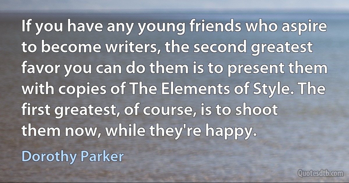 If you have any young friends who aspire to become writers, the second greatest favor you can do them is to present them with copies of The Elements of Style. The first greatest, of course, is to shoot them now, while they're happy. (Dorothy Parker)