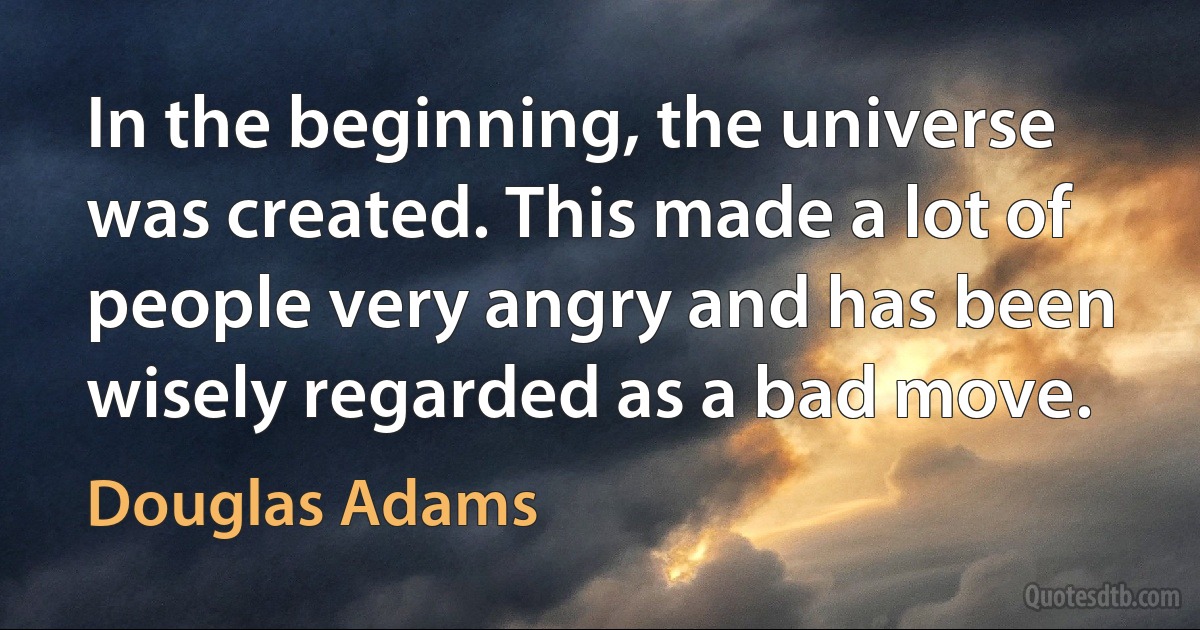 In the beginning, the universe was created. This made a lot of people very angry and has been wisely regarded as a bad move. (Douglas Adams)