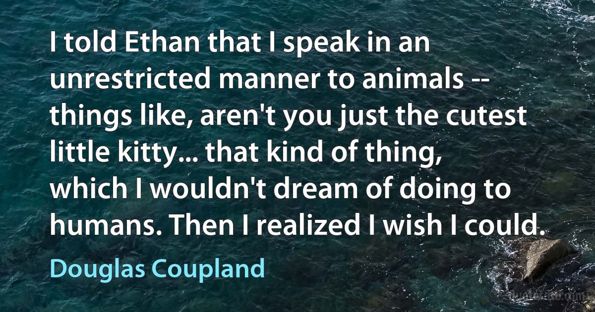 I told Ethan that I speak in an unrestricted manner to animals -- things like, aren't you just the cutest little kitty... that kind of thing, which I wouldn't dream of doing to humans. Then I realized I wish I could. (Douglas Coupland)