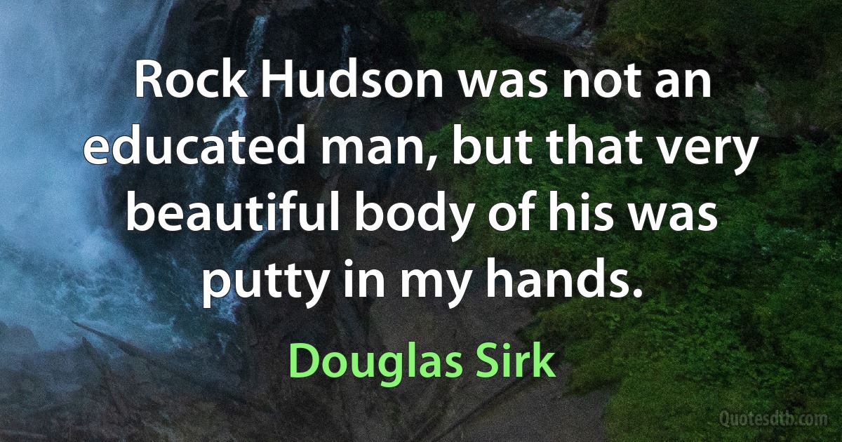 Rock Hudson was not an educated man, but that very beautiful body of his was putty in my hands. (Douglas Sirk)