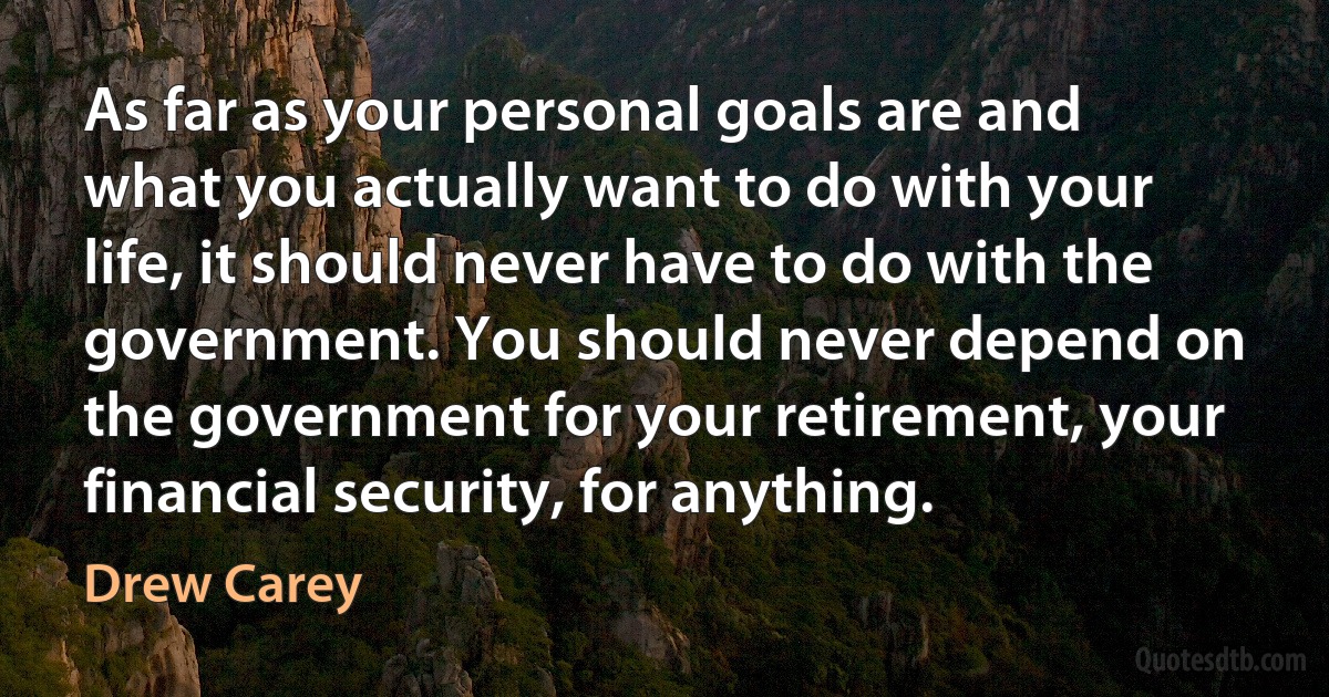 As far as your personal goals are and what you actually want to do with your life, it should never have to do with the government. You should never depend on the government for your retirement, your financial security, for anything. (Drew Carey)