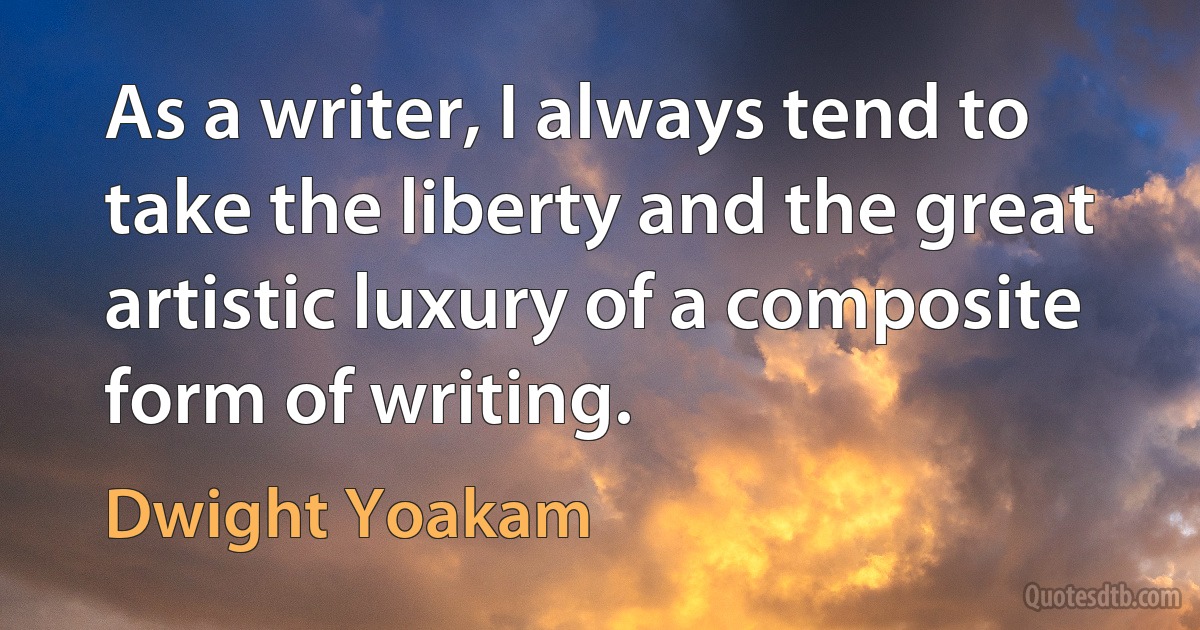 As a writer, I always tend to take the liberty and the great artistic luxury of a composite form of writing. (Dwight Yoakam)