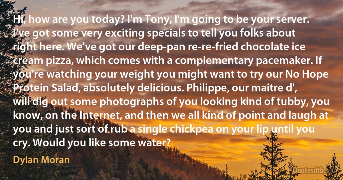 Hi, how are you today? I'm Tony, I'm going to be your server. I've got some very exciting specials to tell you folks about right here. We've got our deep-pan re-re-fried chocolate ice cream pizza, which comes with a complementary pacemaker. If you're watching your weight you might want to try our No Hope Protein Salad, absolutely delicious. Philippe, our maitre d', will dig out some photographs of you looking kind of tubby, you know, on the Internet, and then we all kind of point and laugh at you and just sort of rub a single chickpea on your lip until you cry. Would you like some water? (Dylan Moran)