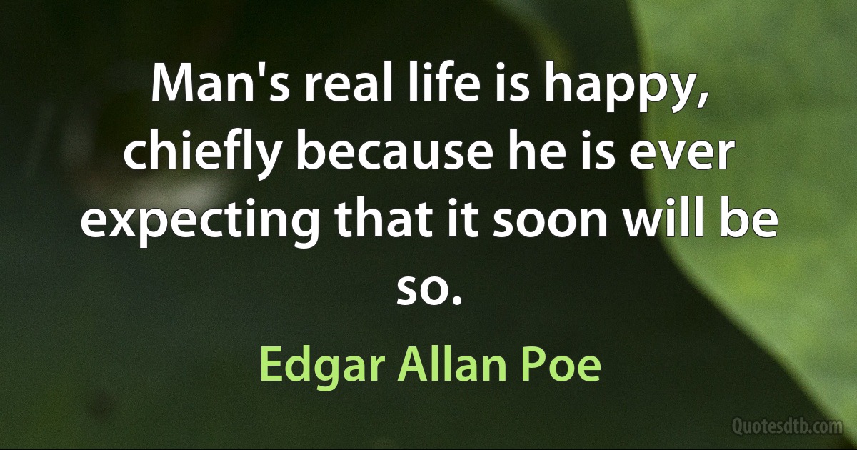 Man's real life is happy, chiefly because he is ever expecting that it soon will be so. (Edgar Allan Poe)