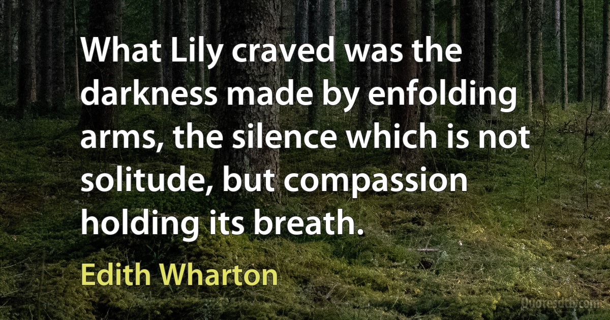 What Lily craved was the darkness made by enfolding arms, the silence which is not solitude, but compassion holding its breath. (Edith Wharton)