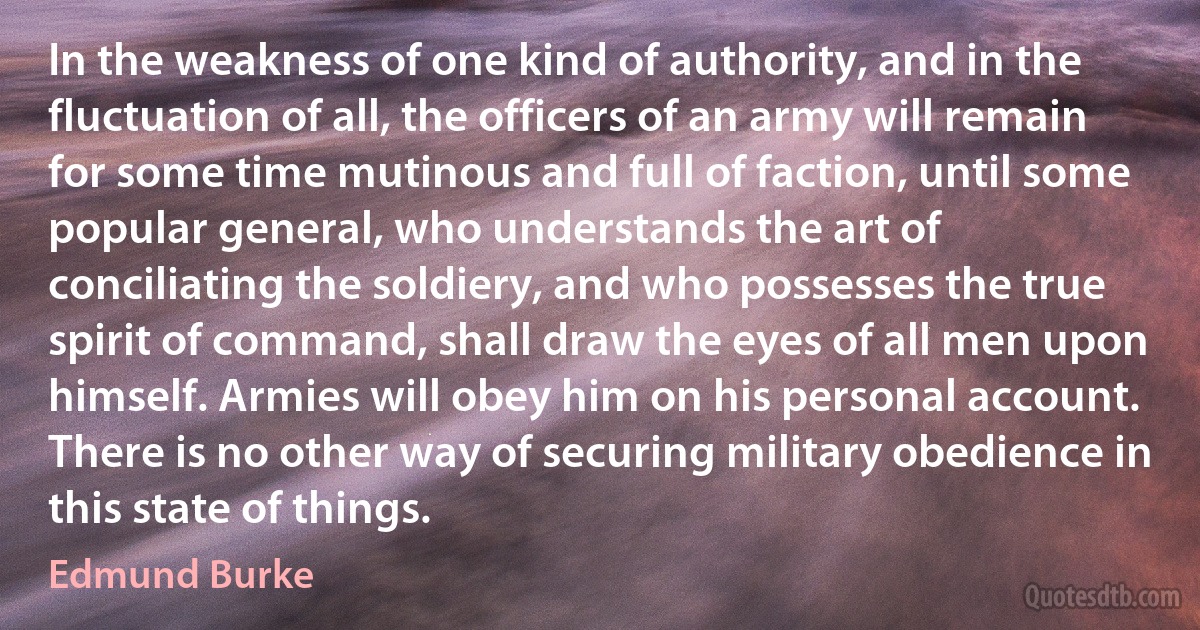 In the weakness of one kind of authority, and in the fluctuation of all, the officers of an army will remain for some time mutinous and full of faction, until some popular general, who understands the art of conciliating the soldiery, and who possesses the true spirit of command, shall draw the eyes of all men upon himself. Armies will obey him on his personal account. There is no other way of securing military obedience in this state of things. (Edmund Burke)