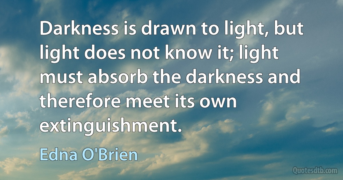 Darkness is drawn to light, but light does not know it; light must absorb the darkness and therefore meet its own extinguishment. (Edna O'Brien)