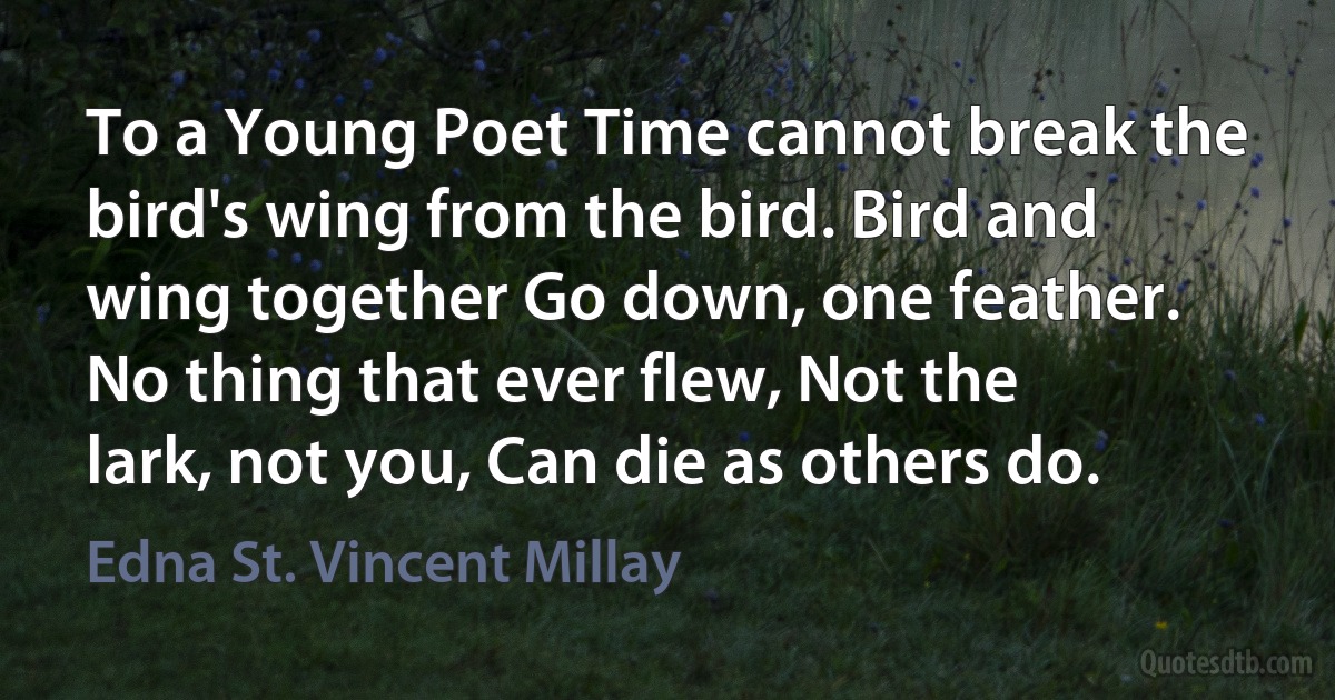 To a Young Poet Time cannot break the bird's wing from the bird. Bird and wing together Go down, one feather. No thing that ever flew, Not the lark, not you, Can die as others do. (Edna St. Vincent Millay)