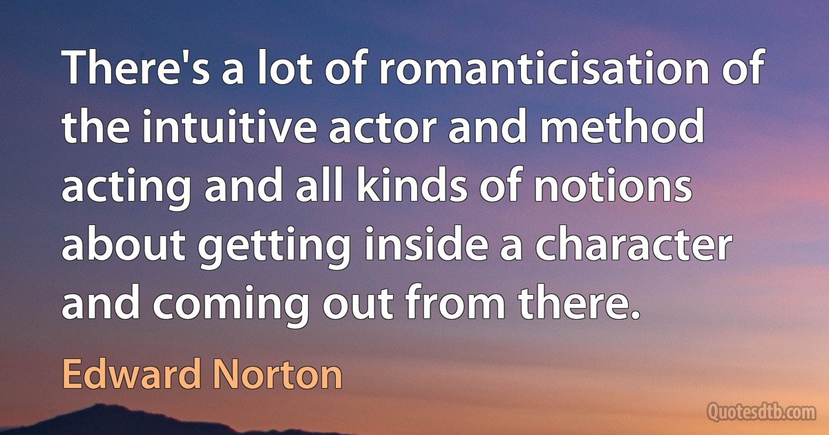 There's a lot of romanticisation of the intuitive actor and method acting and all kinds of notions about getting inside a character and coming out from there. (Edward Norton)