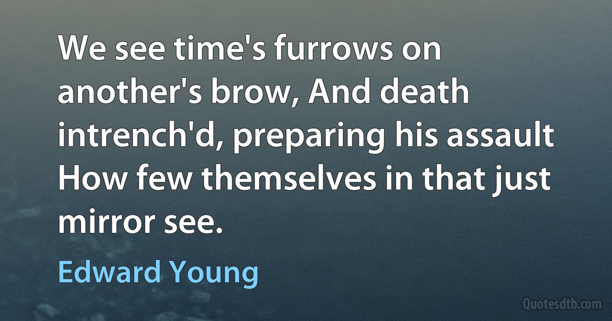 We see time's furrows on another's brow, And death intrench'd, preparing his assault How few themselves in that just mirror see. (Edward Young)