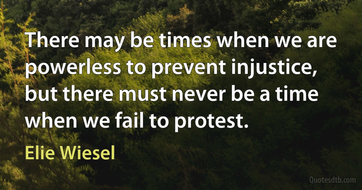 There may be times when we are powerless to prevent injustice, but there must never be a time when we fail to protest. (Elie Wiesel)