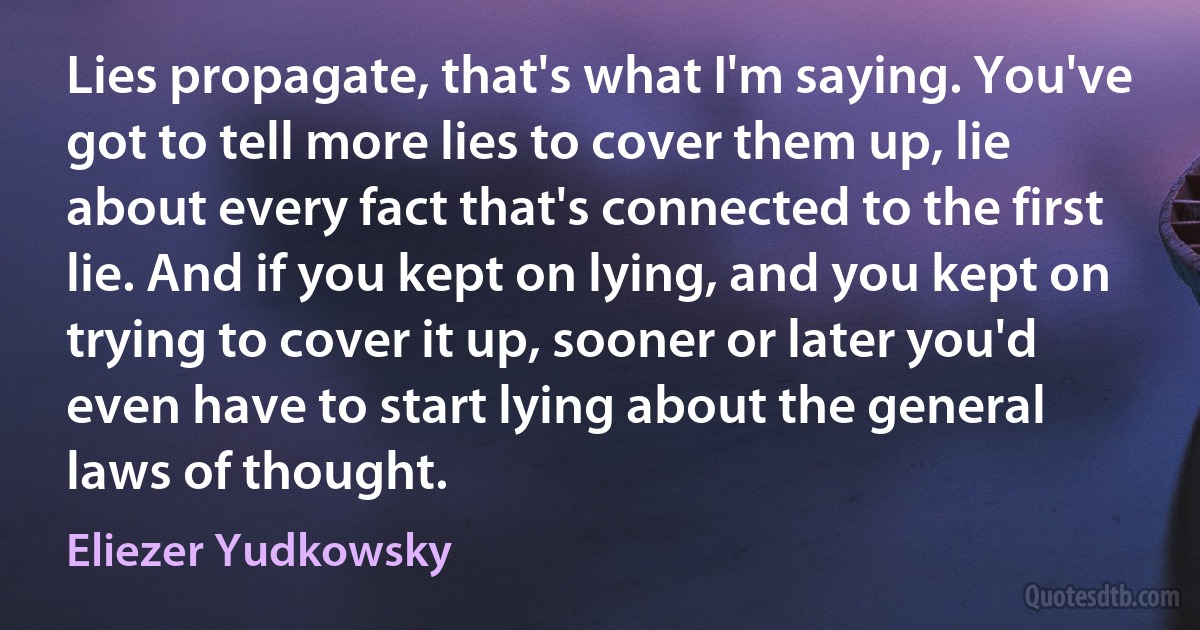 Lies propagate, that's what I'm saying. You've got to tell more lies to cover them up, lie about every fact that's connected to the first lie. And if you kept on lying, and you kept on trying to cover it up, sooner or later you'd even have to start lying about the general laws of thought. (Eliezer Yudkowsky)