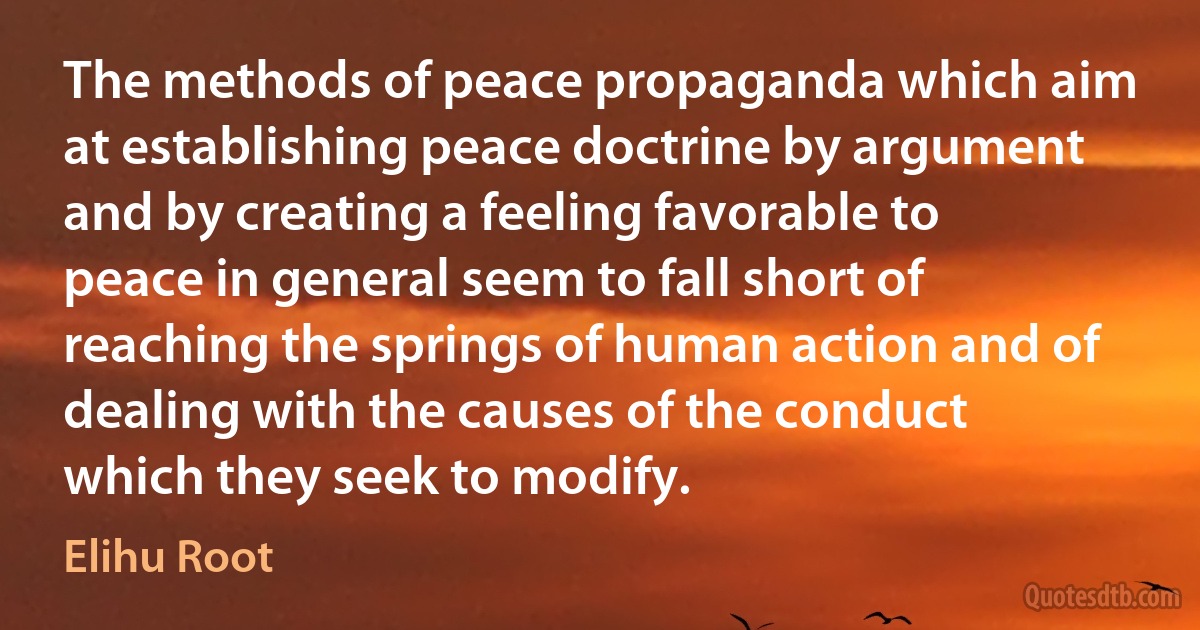 The methods of peace propaganda which aim at establishing peace doctrine by argument and by creating a feeling favorable to peace in general seem to fall short of reaching the springs of human action and of dealing with the causes of the conduct which they seek to modify. (Elihu Root)