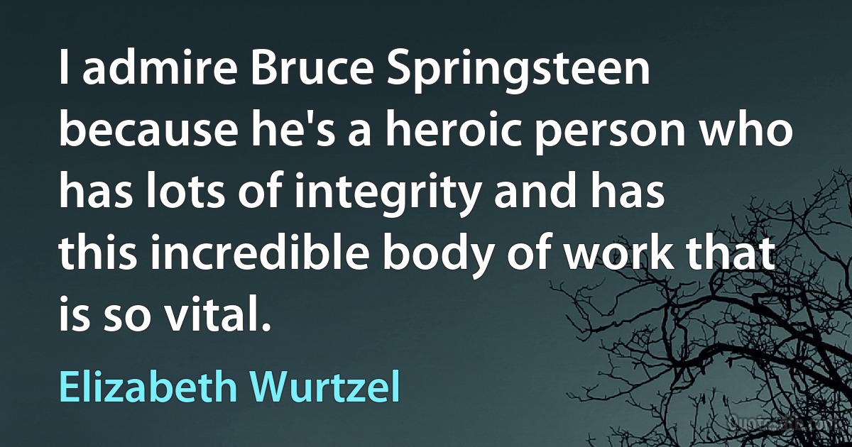 I admire Bruce Springsteen because he's a heroic person who has lots of integrity and has this incredible body of work that is so vital. (Elizabeth Wurtzel)