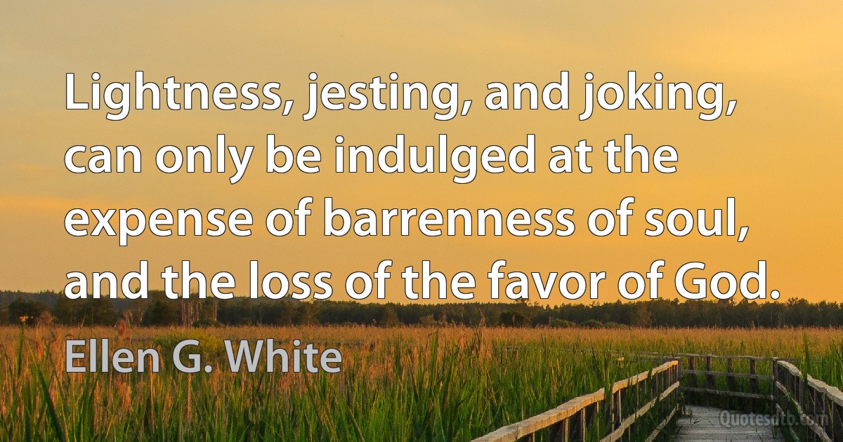 Lightness, jesting, and joking, can only be indulged at the expense of barrenness of soul, and the loss of the favor of God. (Ellen G. White)