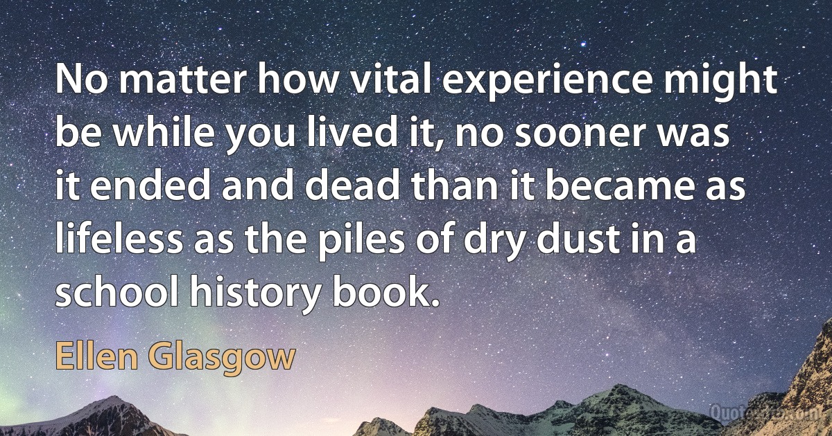 No matter how vital experience might be while you lived it, no sooner was it ended and dead than it became as lifeless as the piles of dry dust in a school history book. (Ellen Glasgow)