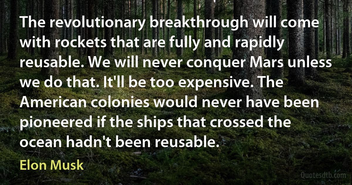 The revolutionary breakthrough will come with rockets that are fully and rapidly reusable. We will never conquer Mars unless we do that. It'll be too expensive. The American colonies would never have been pioneered if the ships that crossed the ocean hadn't been reusable. (Elon Musk)