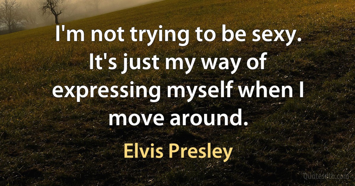 I'm not trying to be sexy. It's just my way of expressing myself when I move around. (Elvis Presley)