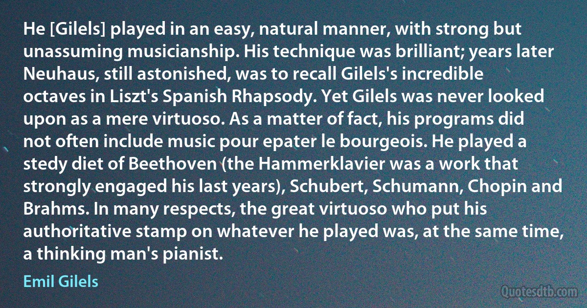 He [Gilels] played in an easy, natural manner, with strong but unassuming musicianship. His technique was brilliant; years later Neuhaus, still astonished, was to recall Gilels's incredible octaves in Liszt's Spanish Rhapsody. Yet Gilels was never looked upon as a mere virtuoso. As a matter of fact, his programs did not often include music pour epater le bourgeois. He played a stedy diet of Beethoven (the Hammerklavier was a work that strongly engaged his last years), Schubert, Schumann, Chopin and Brahms. In many respects, the great virtuoso who put his authoritative stamp on whatever he played was, at the same time, a thinking man's pianist. (Emil Gilels)