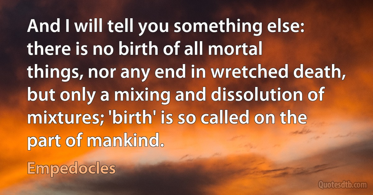 And I will tell you something else: there is no birth of all mortal things, nor any end in wretched death, but only a mixing and dissolution of mixtures; 'birth' is so called on the part of mankind. (Empedocles)