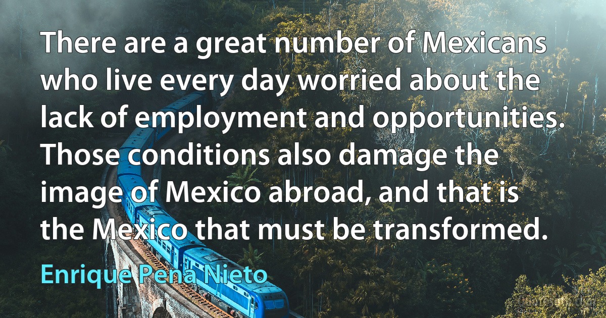 There are a great number of Mexicans who live every day worried about the lack of employment and opportunities. Those conditions also damage the image of Mexico abroad, and that is the Mexico that must be transformed. (Enrique Pena Nieto)