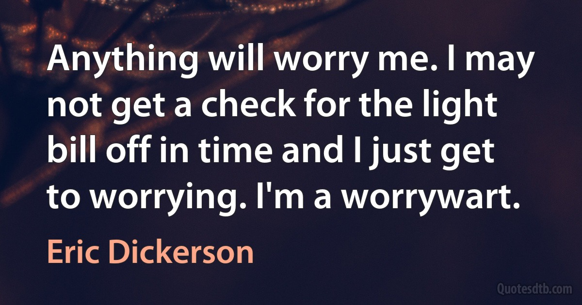 Anything will worry me. I may not get a check for the light bill off in time and I just get to worrying. I'm a worrywart. (Eric Dickerson)