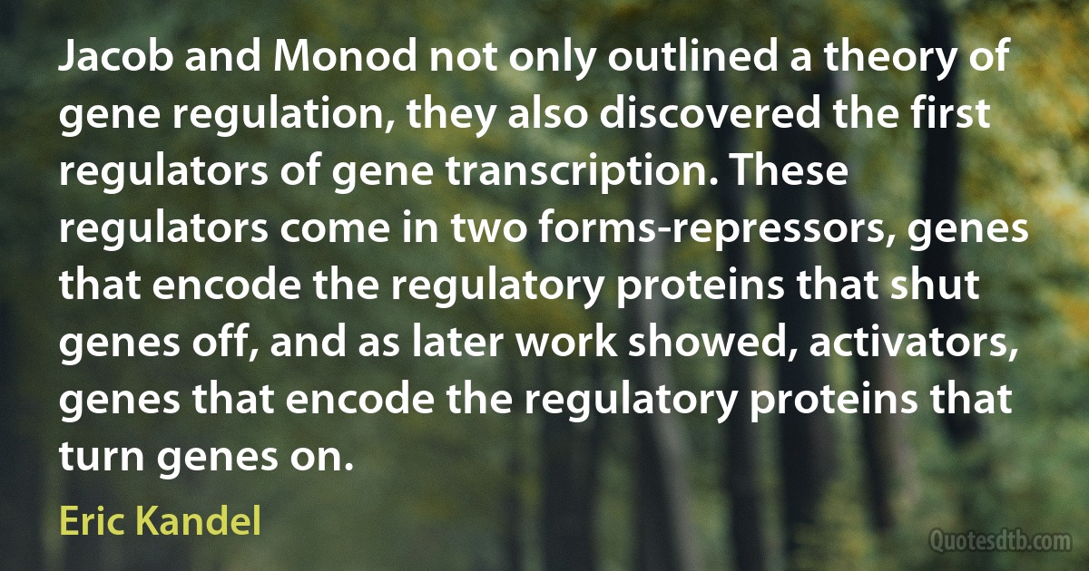 Jacob and Monod not only outlined a theory of gene regulation, they also discovered the first regulators of gene transcription. These regulators come in two forms-repressors, genes that encode the regulatory proteins that shut genes off, and as later work showed, activators, genes that encode the regulatory proteins that turn genes on. (Eric Kandel)