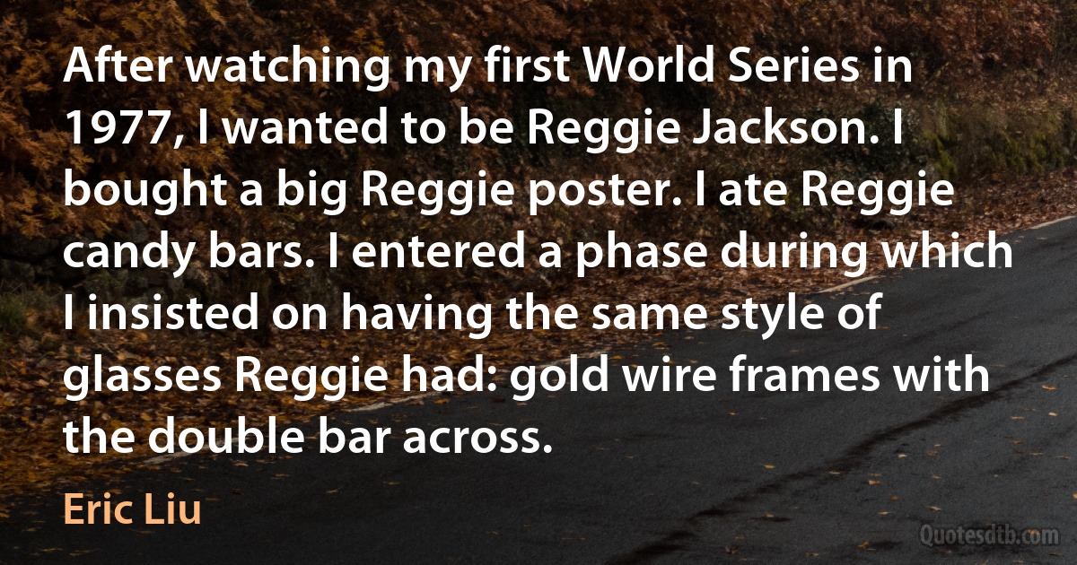 After watching my first World Series in 1977, I wanted to be Reggie Jackson. I bought a big Reggie poster. I ate Reggie candy bars. I entered a phase during which I insisted on having the same style of glasses Reggie had: gold wire frames with the double bar across. (Eric Liu)