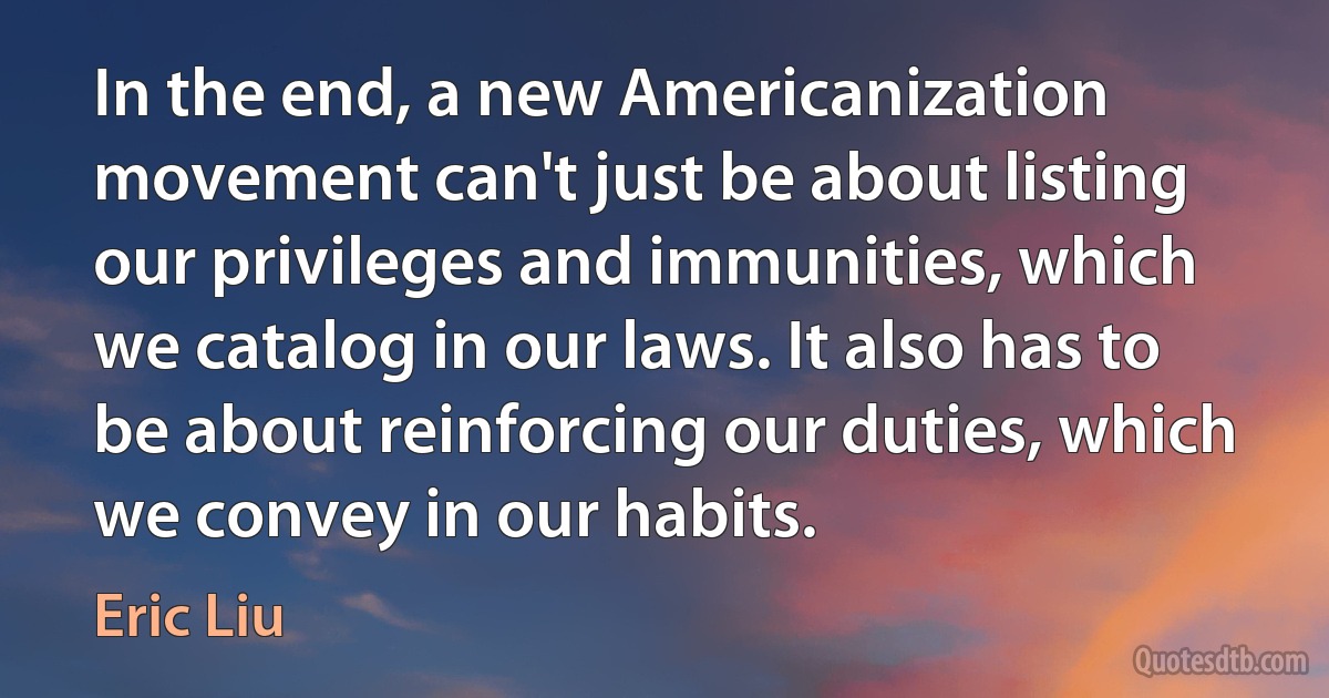 In the end, a new Americanization movement can't just be about listing our privileges and immunities, which we catalog in our laws. It also has to be about reinforcing our duties, which we convey in our habits. (Eric Liu)