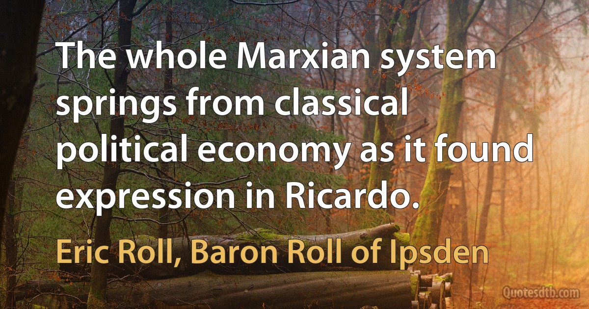 The whole Marxian system springs from classical political economy as it found expression in Ricardo. (Eric Roll, Baron Roll of Ipsden)