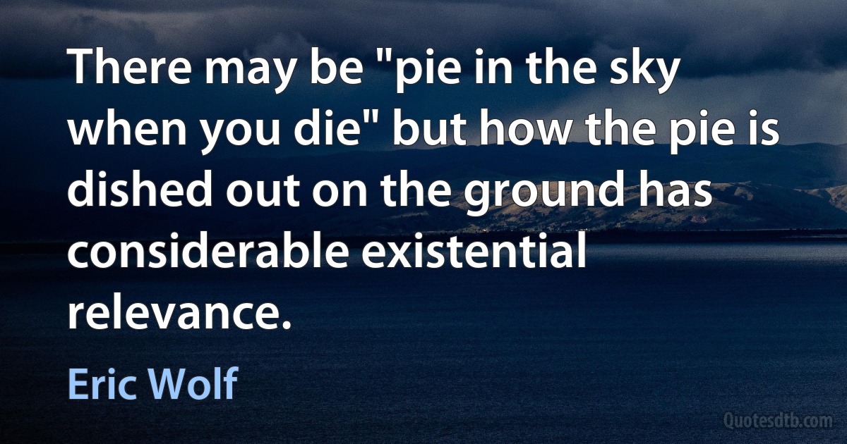 There may be "pie in the sky when you die" but how the pie is dished out on the ground has considerable existential relevance. (Eric Wolf)