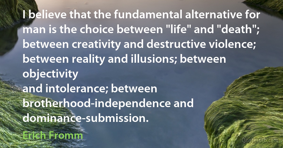 I believe that the fundamental alternative for man is the choice between "life" and "death"; between creativity and destructive violence; between reality and illusions; between objectivity
and intolerance; between brotherhood-independence and dominance-submission. (Erich Fromm)