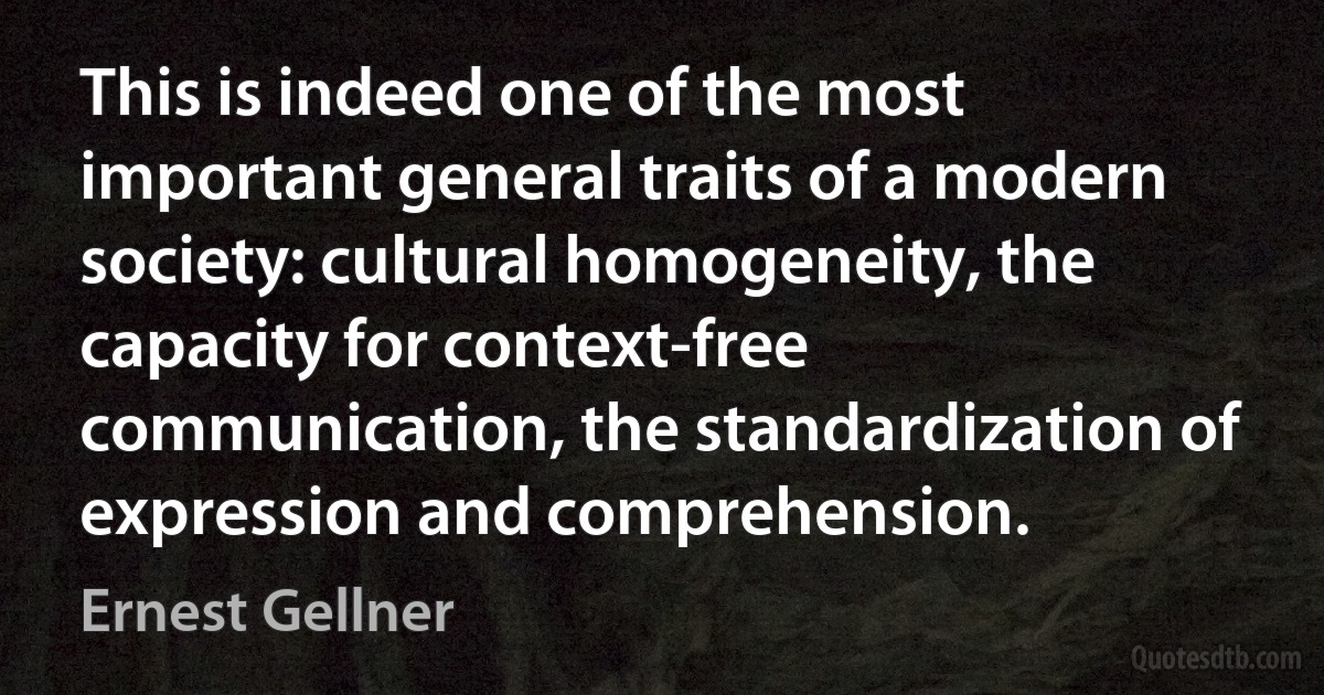 This is indeed one of the most important general traits of a modern society: cultural homogeneity, the capacity for context-free communication, the standardization of expression and comprehension. (Ernest Gellner)