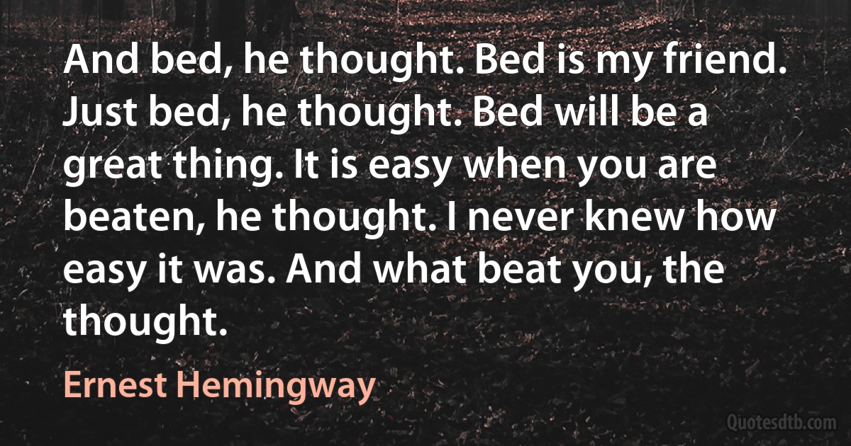 And bed, he thought. Bed is my friend. Just bed, he thought. Bed will be a great thing. It is easy when you are beaten, he thought. I never knew how easy it was. And what beat you, the thought. (Ernest Hemingway)