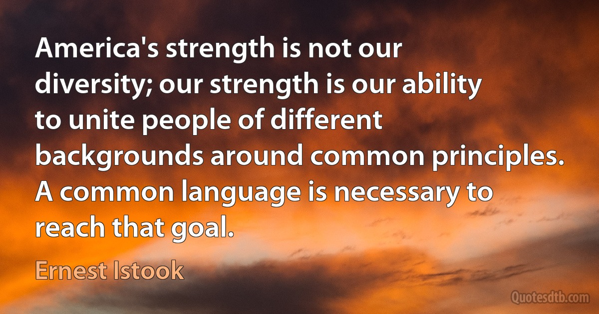 America's strength is not our diversity; our strength is our ability to unite people of different backgrounds around common principles. A common language is necessary to reach that goal. (Ernest Istook)