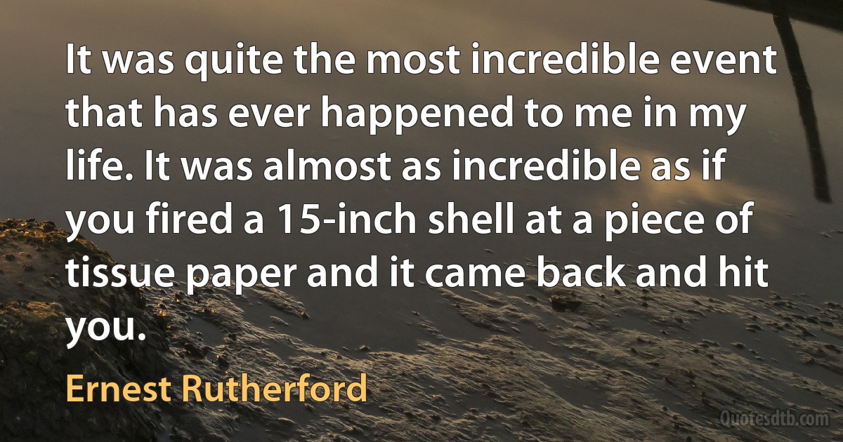 It was quite the most incredible event that has ever happened to me in my life. It was almost as incredible as if you fired a 15-inch shell at a piece of tissue paper and it came back and hit you. (Ernest Rutherford)