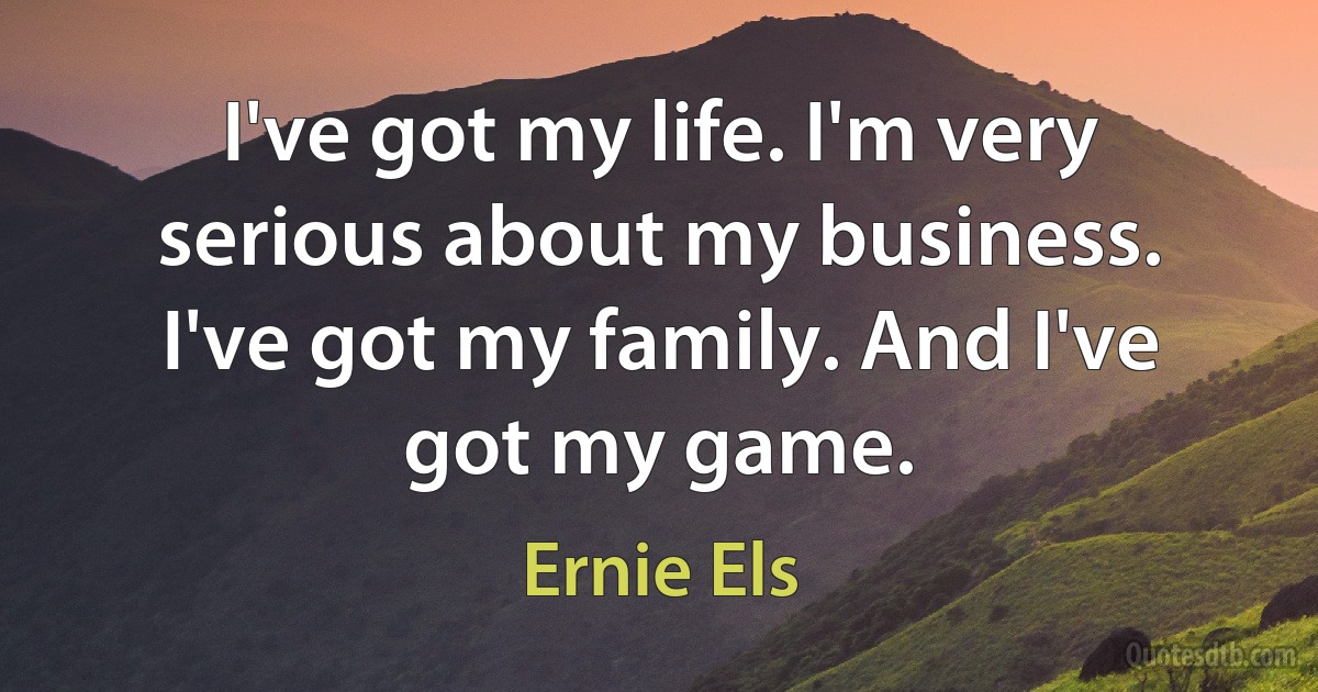 I've got my life. I'm very serious about my business. I've got my family. And I've got my game. (Ernie Els)