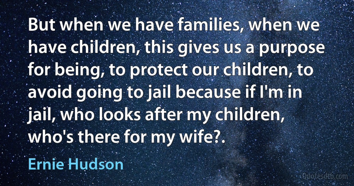 But when we have families, when we have children, this gives us a purpose for being, to protect our children, to avoid going to jail because if I'm in jail, who looks after my children, who's there for my wife?. (Ernie Hudson)